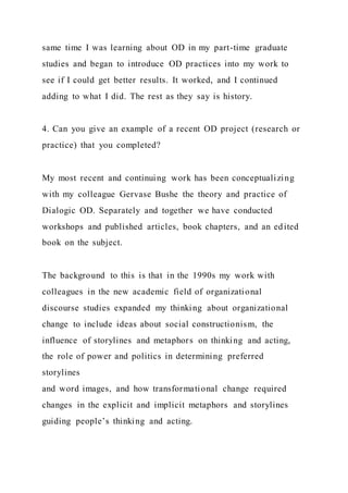 same time I was learning about OD in my part-time graduate
studies and began to introduce OD practices into my work to
see if I could get better results. It worked, and I continued
adding to what I did. The rest as they say is history.
4. Can you give an example of a recent OD project (research or
practice) that you completed?
My most recent and continuing work has been conceptualizing
with my colleague Gervase Bushe the theory and practice of
Dialogic OD. Separately and together we have conducted
workshops and published articles, book chapters, and an edited
book on the subject.
The background to this is that in the 1990s my work with
colleagues in the new academic field of organizational
discourse studies expanded my thinking about organizational
change to include ideas about social constructionism, the
influence of storylines and metaphors on thinking and acting,
the role of power and politics in determining preferred
storylines
and word images, and how transformational change required
changes in the explicit and implicit metaphors and storylines
guiding people’s thinking and acting.
 