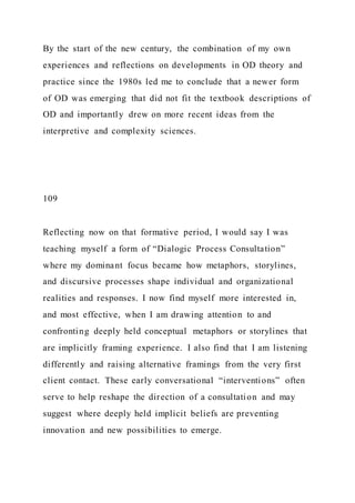 By the start of the new century, the combination of my own
experiences and reflections on developments in OD theory and
practice since the 1980s led me to conclude that a newer form
of OD was emerging that did not fit the textbook descriptions of
OD and importantly drew on more recent ideas from the
interpretive and complexity sciences.
109
Reflecting now on that formative period, I would say I was
teaching myself a form of “Dialogic Process Consultation”
where my dominant focus became how metaphors, storylines,
and discursive processes shape individual and organizational
realities and responses. I now find myself more interested in,
and most effective, when I am drawing attention to and
confronting deeply held conceptual metaphors or storylines that
are implicitly framing experience. I also find that I am listening
differently and raising alternative framings from the very first
client contact. These early conversational “interventions” often
serve to help reshape the direction of a consultation and may
suggest where deeply held implicit beliefs are preventing
innovation and new possibilities to emerge.
 
