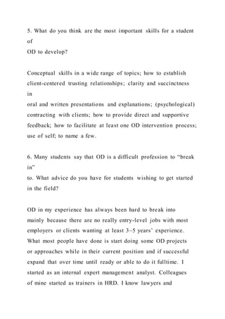 5. What do you think are the most important skills for a student
of
OD to develop?
Conceptual skills in a wide range of topics; how to establish
client-centered trusting relationships; clarity and succinctness
in
oral and written presentations and explanations; (psychological)
contracting with clients; how to provide direct and supportive
feedback; how to facilitate at least one OD intervention process;
use of self; to name a few.
6. Many students say that OD is a difficult profession to “break
in”
to. What advice do you have for students wishing to get started
in the field?
OD in my experience has always been hard to break into
mainly because there are no really entry-level jobs with most
employers or clients wanting at least 3–5 years’ experience.
What most people have done is start doing some OD projects
or approaches while in their current position and if successful
expand that over time until ready or able to do it fulltime. I
started as an internal expert management analyst. Colleagues
of mine started as trainers in HRD. I know lawyers and
 