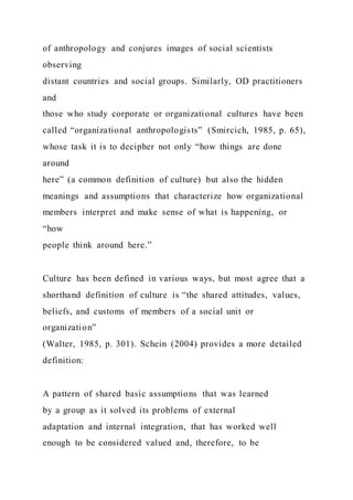 of anthropology and conjures images of social scientists
observing
distant countries and social groups. Similarly, OD practitioners
and
those who study corporate or organizational cultures have been
called “organizational anthropologists” (Smircich, 1985, p. 65),
whose task it is to decipher not only “how things are done
around
here” (a common definition of culture) but also the hidden
meanings and assumptions that characterize how organizational
members interpret and make sense of what is happening, or
“how
people think around here.”
Culture has been defined in various ways, but most agree that a
shorthand definition of culture is “the shared attitudes, values,
beliefs, and customs of members of a social unit or
organization”
(Walter, 1985, p. 301). Schein (2004) provides a more detailed
definition:
A pattern of shared basic assumptions that was learned
by a group as it solved its problems of external
adaptation and internal integration, that has worked well
enough to be considered valued and, therefore, to be
 