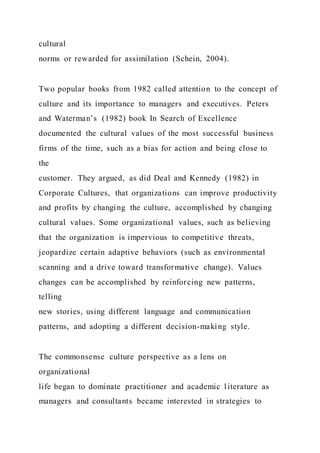 cultural
norms or rewarded for assimilation (Schein, 2004).
Two popular books from 1982 called attention to the concept of
culture and its importance to managers and executives. Peters
and Waterman’s (1982) book In Search of Excellence
documented the cultural values of the most successful business
firms of the time, such as a bias for action and being close to
the
customer. They argued, as did Deal and Kennedy (1982) in
Corporate Cultures, that organizations can improve productivity
and profits by changing the culture, accomplished by changing
cultural values. Some organizational values, such as believing
that the organization is impervious to competitive threats,
jeopardize certain adaptive behaviors (such as environmental
scanning and a drive toward transformative change). Values
changes can be accomplished by reinforcing new patterns,
telling
new stories, using different language and communication
patterns, and adopting a different decision-making style.
The commonsense culture perspective as a lens on
organizational
life began to dominate practitioner and academic literature as
managers and consultants became interested in strategies to
 