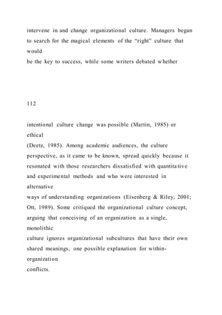 intervene in and change organizational culture. Managers began
to search for the magical elements of the “right” culture that
would
be the key to success, while some writers debated w hether
112
intentional culture change was possible (Martin, 1985) or
ethical
(Deetz, 1985). Among academic audiences, the culture
perspective, as it came to be known, spread quickly because it
resonated with those researchers dissatisfied with quantita tive
and experimental methods and who were interested in
alternative
ways of understanding organizations (Eisenberg & Riley, 2001;
Ott, 1989). Some critiqued the organizational culture concept,
arguing that conceiving of an organization as a single,
monolithic
culture ignores organizational subcultures that have their own
shared meanings, one possible explanation for within-
organization
conflicts.
 