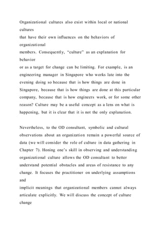 Organizational cultures also exist within local or national
cultures
that have their own influences on the behaviors of
organizational
members. Consequently, “culture” as an explanation for
behavior
or as a target for change can be limiting. For example, is an
engineering manager in Singapore who works late into the
evening doing so because that is how things are done in
Singapore, because that is how things are done at this particular
company, because that is how engineers work, or for some other
reason? Culture may be a useful concept as a lens on what is
happening, but it is clear that it is not the only explanation.
Nevertheless, to the OD consultant, symbolic and cultural
observations about an organization remain a powerful source of
data (we will consider the role of culture in data gathering in
Chapter 7). Honing one’s skill in observing and understanding
organizational culture allows the OD consultant to better
understand potential obstacles and areas of resistance to any
change. It focuses the practitioner on underlying assumptions
and
implicit meanings that organizational members cannot always
articulate explicitly. We will discuss the concept of culture
change
 