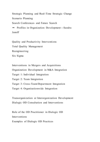 Strategic Planning and Real-Time Strategic Change
Scenario Planning
Search Conferences and Future Search
➡ Profiles in Organization Development—Sandra
Janoff
Quality and Productivity Interventions
Total Quality Management
Reengineering
Six Sigma
Interventions in Mergers and Acquisitions
Organization Development in M&A Integration
Target 1: Individual Integration
Target 2: Team Integration
Target 3: Cross-Team/Department Integration
Target 4: Organizationwide Integration
Transorganization or Interorganization Development
Dialogic OD Consultation and Interventions
Role of the OD Practitioner in Dialogic OD
Interventions
Examples of Dialogic OD Practices
 