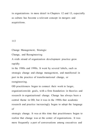 in organizations in more detail in Chapters 12 and 13, especially
as culture has become a relevant concept in mergers and
acquisitions.
113
Change Management, Strategic
Change, and Reengineering
A sixth strand of organization development practice grew
rapidly
in the 1980s and 1990s. It went by several labels, such as
strategic change and change management, and manifested in
part in the practice of transformational change, or
reengineering.
OD practitioners began to connect their work to larger,
organizationwide goals, with a firm foundation in theories and
research in organizational change. Change has always been a
central theme in OD, but it was in the 1980s that academic
research and practice increasingly began to adopt the language
of
strategic change. It was at this time that practitioners began to
realize that change was at the center of organizations. It was
more frequently a part of conversations among executives and
 