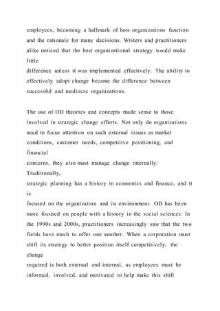 employees, becoming a hallmark of how organizations function
and the rationale for many decisions. Writers and practitioners
alike noticed that the best organizational strategy would make
little
difference unless it was implemented effectively. The ability to
effectively adopt change became the difference between
successful and mediocre organizations.
The use of OD theories and concepts made sense to those
involved in strategic change efforts. Not only do organizations
need to focus attention on such external issues as market
conditions, customer needs, competitive positioning, and
financial
concerns, they also must manage change internally.
Traditionally,
strategic planning has a history in economics and finance, and it
is
focused on the organization and its environment. OD has been
more focused on people with a history in the social sciences. In
the 1990s and 2000s, practitioners increasingly saw that the two
fields have much to offer one another. When a corporation must
shift its strategy to better position itself competitively, the
change
required is both external and internal, as employees must be
informed, involved, and motivated to help make this shift
 