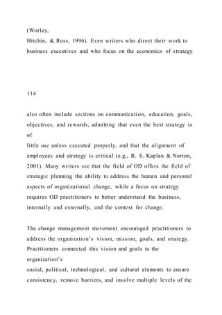(Worley,
Hitchin, & Ross, 1996). Even writers who direct their work to
business executives and who focus on the economics of strategy
114
also often include sections on communication, education, goals,
objectives, and rewards, admitting that even the best strategy is
of
little use unless executed properly, and that the alignment of
employees and strategy is critical (e.g., R. S. Kaplan & Norton,
2001). Many writers see that the field of OD offers the field of
strategic planning the ability to address the human and personal
aspects of organizational change, while a focus on strategy
requires OD practitioners to better understand the business,
internally and externally, and the context for change.
The change management movement encouraged practitioners to
address the organization’s vision, mission, goals, and strategy.
Practitioners connected this vision and goals to the
organization’s
social, political, technological, and cultural elements to ensure
consistency, remove barriers, and involve multiple levels of the
 