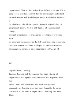 organization. This has had a significant influence on how OD is
done today, as it has required that OD practitioners understand
the environment and its challenges to the organization (whether
it
be a business, educational system, nonprofit organization, or
government entity). Models and theories of organizational
change
are such a foundation of organization development w ork and
such
an important background for the OD practitioner that we devote
our entire attention to them in Chapter 4, and we discuss the
reengineering movement more specifically in Chapter 12.
115
Organizational Learning
Personal learning and development has been a theme of
organization development work since the first T-groups were
run
in the 1940s, and researchers had been writing about
organizational learning since that time. Arguably the major
contributor to the field of organizational learning has been
Chris
 