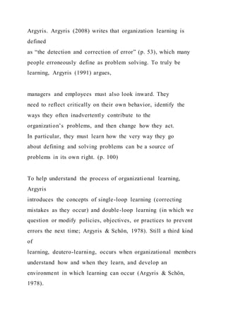 Argyris. Argyris (2008) writes that organization learning is
defined
as “the detection and correction of error” (p. 53), which many
people erroneously define as problem solving. To truly be
learning, Argyris (1991) argues,
managers and employees must also look inward. They
need to reflect critically on their own behavior, identify the
ways they often inadvertently contribute to the
organization’s problems, and then change how they act.
In particular, they must learn how the very way they go
about defining and solving problems can be a source of
problems in its own right. (p. 100)
To help understand the process of organizational learning,
Argyris
introduces the concepts of single-loop learning (correcting
mistakes as they occur) and double-loop learning (in which we
question or modify policies, objectives, or practices to prevent
errors the next time; Argyris & Schön, 1978). Still a third kind
of
learning, deutero-learning, occurs when organizational members
understand how and when they learn, and develop an
environment in which learning can occur (Argyris & Schön,
1978).
 