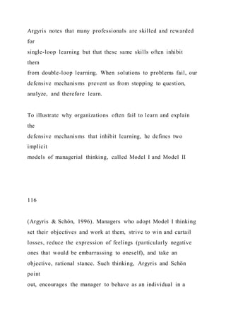 Argyris notes that many professionals are skilled and rewarded
for
single-loop learning but that these same skills often inhibit
them
from double-loop learning. When solutions to problems fail, our
defensive mechanisms prevent us from stopping to question,
analyze, and therefore learn.
To illustrate why organizations often fail to learn and explain
the
defensive mechanisms that inhibit learning, he defines two
implicit
models of managerial thinking, called Model I and Model II
116
(Argyris & Schön, 1996). Managers who adopt Model I thinking
set their objectives and work at them, strive to win and curtail
losses, reduce the expression of feelings (particularly negative
ones that would be embarrassing to oneself), and take an
objective, rational stance. Such thinking, Argyris and Schön
point
out, encourages the manager to behave as an individual in a
 