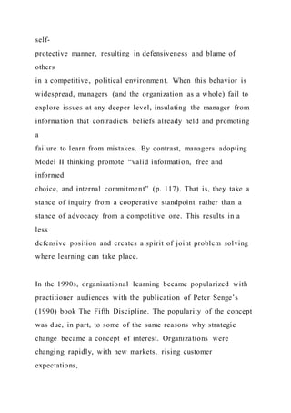 self-
protective manner, resulting in defensiveness and blame of
others
in a competitive, political environment. When this behavior is
widespread, managers (and the organization as a whole) fail to
explore issues at any deeper level, insulating the manager from
information that contradicts beliefs already held and promoting
a
failure to learn from mistakes. By contrast, managers adopting
Model II thinking promote “valid information, free and
informed
choice, and internal commitment” (p. 117). That is, they take a
stance of inquiry from a cooperative standpoint rather than a
stance of advocacy from a competitive one. This results in a
less
defensive position and creates a spirit of joint problem solving
where learning can take place.
In the 1990s, organizational learning became popularized with
practitioner audiences with the publication of Peter Senge’s
(1990) book The Fifth Discipline. The popularity of the concept
was due, in part, to some of the same reasons why strategic
change became a concept of interest. Organizations were
changing rapidly, with new markets, rising customer
expectations,
 