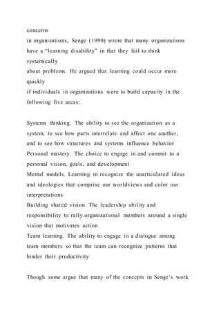 concerns
in organizations, Senge (1990) wrote that many organizations
have a “learning disability” in that they fail to think
systemically
about problems. He argued that learning could occur more
quickly
if individuals in organizations were to build capacity in the
following five areas:
Systems thinking. The ability to see the organization as a
system, to see how parts interrelate and affect one another,
and to see how structures and systems influence behavior
Personal mastery. The choice to engage in and commit to a
personal vision, goals, and development
Mental models. Learning to recognize the unarticulated ideas
and ideologies that comprise our worldviews and color our
interpretations
Building shared vision. The leadership ability and
responsibility to rally organizational members around a single
vision that motivates action
Team learning. The ability to engage in a dialogue among
team members so that the team can recognize patterns that
hinder their productivity
Though some argue that many of the concepts in Senge’s work
 
