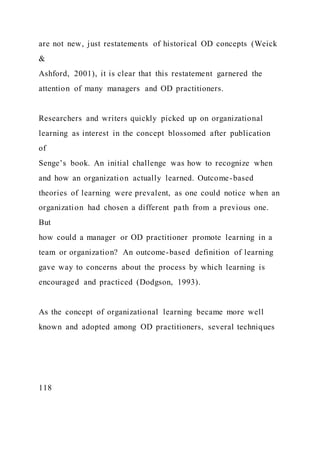 are not new, just restatements of historical OD concepts (Weick
&
Ashford, 2001), it is clear that this restatement garnered the
attention of many managers and OD practitioners.
Researchers and writers quickly picked up on organizational
learning as interest in the concept blossomed after publication
of
Senge’s book. An initial challenge was how to recognize when
and how an organization actually learned. Outcome-based
theories of learning were prevalent, as one could notice when an
organization had chosen a different path from a previous one.
But
how could a manager or OD practitioner promote learning in a
team or organization? An outcome-based definition of learning
gave way to concerns about the process by which learning is
encouraged and practiced (Dodgson, 1993).
As the concept of organizational learning became more well
known and adopted among OD practitioners, several techniques
118
 