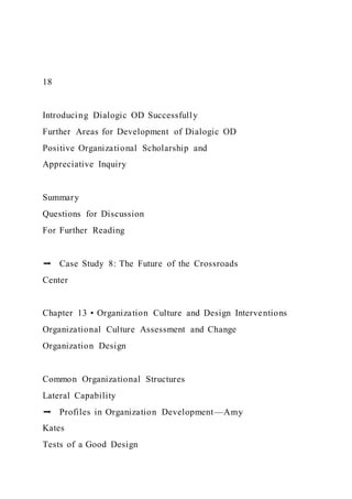 18
Introducing Dialogic OD Successfully
Further Areas for Development of Dialogic OD
Positive Organizational Scholarship and
Appreciative Inquiry
Summary
Questions for Discussion
For Further Reading
➡ Case Study 8: The Future of the Crossroads
Center
Chapter 13 • Organization Culture and Design Interventions
Organizational Culture Assessment and Change
Organization Design
Common Organizational Structures
Lateral Capability
➡ Profiles in Organization Development—Amy
Kates
Tests of a Good Design
 