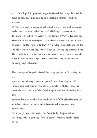 were developed to promote organizational learning. One of the
most commonly used has been a learning history (Roth &
Kleiner,
1998), in which organizational members discuss and document
problems, choices, solutions, and thinking in a narrative
document. In addition, Argyris and Schön (1996) advocate an
exercise in which managers write down a conversation in two
columns: on the right side they write what was said, and on the
left they write what they were thinking during the conversation.
The result is a rich intervention in which managers can see the
ways in which they might more effectively move to Model II
thinking and behavior.
The concept of organizational learning gained a following in
OD
because its primary concern, growth and development of
individuals and teams, resonated strongly with the founding
rationale and values of the field. Organizational learning has
now
become both an evaluation mechanism of OD effectiveness and
an intervention in itself. An international academic and
practitioner
community now comprises the Society for Organizational
Learning, which evolved from a center founded in the early
1990s
 