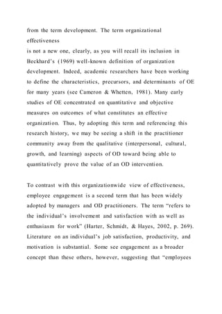from the term development. The term organizational
effectiveness
is not a new one, clearly, as you will recall its inclusion in
Beckhard’s (1969) well-known definition of organization
development. Indeed, academic researchers have been working
to define the characteristics, precursors, and determinants of OE
for many years (see Cameron & Whetten, 1981). Many early
studies of OE concentrated on quantitative and objective
measures on outcomes of what constitutes an effective
organization. Thus, by adopting this term and referencing this
research history, we may be seeing a shift in the practitioner
community away from the qualitative (interpersonal, cultural,
growth, and learning) aspects of OD toward being able to
quantitatively prove the value of an OD intervention.
To contrast with this organizationwide view of effectiveness,
employee engagement is a second term that has been widely
adopted by managers and OD practitioners. The term “refers to
the individual’s involvement and satisfaction with as well as
enthusiasm for work” (Harter, Schmidt, & Hayes, 2002, p. 269).
Literature on an individual’s job satisfaction, productivity, and
motivation is substantial. Some see engagement as a broader
concept than these others, however, suggesting that “employees
 