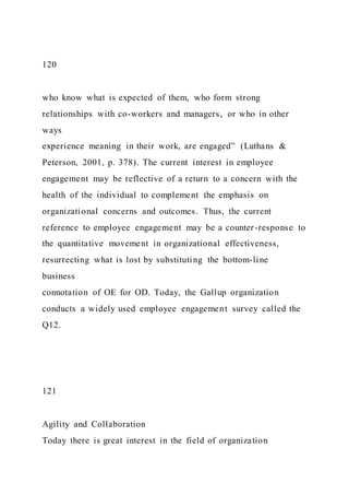 120
who know what is expected of them, who form strong
relationships with co-workers and managers, or who in other
ways
experience meaning in their work, are engaged” (Luthans &
Peterson, 2001, p. 378). The current interest in employee
engagement may be reflective of a return to a concern with the
health of the individual to complement the emphasis on
organizational concerns and outcomes. Thus, the current
reference to employee engagement may be a counter-response to
the quantitative movement in organizational effectiveness,
resurrecting what is lost by substituting the bottom-line
business
connotation of OE for OD. Today, the Gallup organization
conducts a widely used employee engagement survey called the
Q12.
121
Agility and Collaboration
Today there is great interest in the field of organization
 
