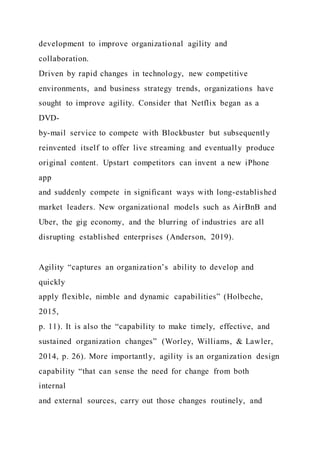 development to improve organizational agility and
collaboration.
Driven by rapid changes in technology, new competitive
environments, and business strategy trends, organizations have
sought to improve agility. Consider that Netflix began as a
DVD-
by-mail service to compete with Blockbuster but subsequently
reinvented itself to offer live streaming and eventually produce
original content. Upstart competitors can invent a new iPhone
app
and suddenly compete in significant ways with long-established
market leaders. New organizational models such as AirBnB and
Uber, the gig economy, and the blurring of industries are all
disrupting established enterprises (Anderson, 2019).
Agility “captures an organization’s ability to develop and
quickly
apply flexible, nimble and dynamic capabilities” (Holbeche,
2015,
p. 11). It is also the “capability to make timely, effective, and
sustained organization changes” (Worley, Williams, & Lawler,
2014, p. 26). More importantly, agility is an organization design
capability “that can sense the need for change from both
internal
and external sources, carry out those changes routinely, and
 
