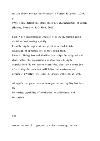 sustain above-average performance” (Worley & Lawler, 2010,
p.
194). These definitions stress three key characteristics of agility
(Horney, Pasmore, & O’Shea, 2010):
Fast: Agile organizations operate with speed, making rapid
decisions and moving quickly.
Flexible: Agile organizations pivot as needed to take
advantage of opportunities as they sense them.
Focused: Being fast and flexible is a recipe for whiplash and
chaos unless the organization is also focused. Agile
organizations do not pursue every idea, they “do a better job
of selecting the ones that will deliver on environmental
demands” (Worley, Williams, & Lawler, 2014, pp. 26–27).
Alongside the great interest in organizational agility has been
the
increasing capability of employees to collaborate with
colleagues
122
around the world. High-quality video streaming, instant
 