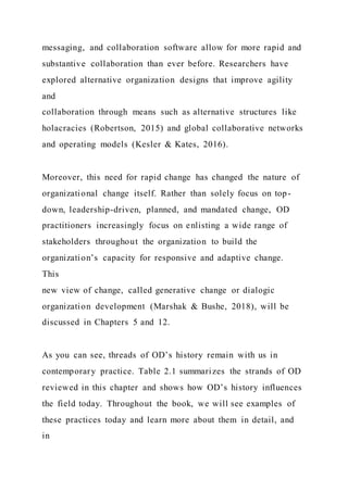 messaging, and collaboration software allow for more rapid and
substantive collaboration than ever before. Researchers have
explored alternative organization designs that improve agility
and
collaboration through means such as alternative structures like
holacracies (Robertson, 2015) and global collaborative networks
and operating models (Kesler & Kates, 2016).
Moreover, this need for rapid change has changed the nature of
organizational change itself. Rather than solely focus on top-
down, leadership-driven, planned, and mandated change, OD
practitioners increasingly focus on enlisting a wide range of
stakeholders throughout the organization to build the
organization’s capacity for responsive and adaptive change.
This
new view of change, called generative change or dialogic
organization development (Marshak & Bushe, 2018), will be
discussed in Chapters 5 and 12.
As you can see, threads of OD’s history remain with us in
contemporary practice. Table 2.1 summarizes the strands of OD
reviewed in this chapter and shows how OD’s history influences
the field today. Throughout the book, we will see examples of
these practices today and learn more about them in detail, and
in
 