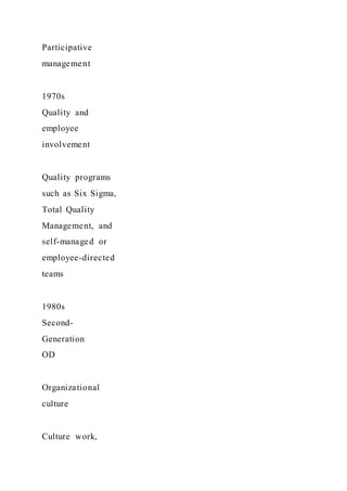 Participative
management
1970s
Quality and
employee
involvement
Quality programs
such as Six Sigma,
Total Quality
Management, and
self-managed or
employee-directed
teams
1980s
Second-
Generation
OD
Organizational
culture
Culture work,
 