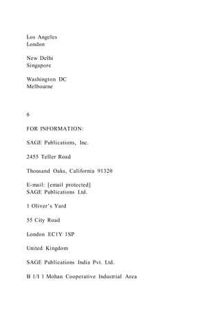 Los Angeles
London
New Delhi
Singapore
Washington DC
Melbourne
6
FOR INFORMATION:
SAGE Publications, Inc.
2455 Teller Road
Thousand Oaks, California 91320
E-mail: [email protected]
SAGE Publications Ltd.
1 Oliver’s Yard
55 City Road
London EC1Y 1SP
United Kingdom
SAGE Publications India Pvt. Ltd.
B 1/I 1 Mohan Cooperative Industrial Area
 