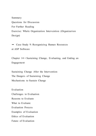 Summary
Questions for Discussion
For Further Reading
Exercise: Whole Organization Intervention (Organization
Design)
➡ Case Study 9: Reorganizing Human Resources
at ASP Software
Chapter 14 • Sustaining Change, Evaluating, and Ending an
Engagement
Sustaining Change After the Intervention
The Dangers of Sustaining Change
Mechanisms to Sustain Change
Evaluation
Challenges to Evaluation
Reasons to Evaluate
What to Evaluate
Evaluation Process
Examples of Evaluation
Ethics of Evaluation
Future of Evaluation
 
