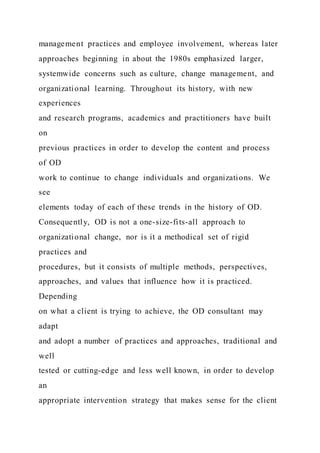 management practices and employee involvement, whereas later
approaches beginning in about the 1980s emphasized larger,
systemwide concerns such as culture, change management, and
organizational learning. Throughout its history, with new
experiences
and research programs, academics and practitioners have built
on
previous practices in order to develop the content and process
of OD
work to continue to change individuals and organizations. We
see
elements today of each of these trends in the history of OD.
Consequently, OD is not a one-size-fits-all approach to
organizational change, nor is it a methodical set of rigid
practices and
procedures, but it consists of multiple methods, perspectives,
approaches, and values that influence how it is practiced.
Depending
on what a client is trying to achieve, the OD consultant may
adapt
and adopt a number of practices and approaches, traditional and
well
tested or cutting-edge and less well known, in order to develop
an
appropriate intervention strategy that makes sense for the client
 