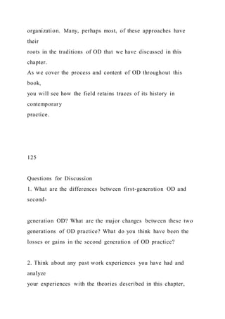 organization. Many, perhaps most, of these approaches have
their
roots in the traditions of OD that we have discussed in this
chapter.
As we cover the process and content of OD throughout this
book,
you will see how the field retains traces of its history in
contemporary
practice.
125
Questions for Discussion
1. What are the differences between first-generation OD and
second-
generation OD? What are the major changes between these two
generations of OD practice? What do you think have been the
losses or gains in the second generation of OD practice?
2. Think about any past work experiences you have had and
analyze
your experiences with the theories described in this chapter,
 