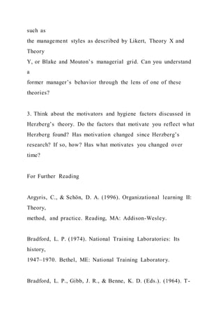 such as
the management styles as described by Likert, Theory X and
Theory
Y, or Blake and Mouton’s managerial grid. Can you understand
a
former manager’s behavior through the lens of one of these
theories?
3. Think about the motivators and hygiene factors discussed in
Herzberg’s theory. Do the factors that motivate you reflect what
Herzberg found? Has motivation changed since Herzberg’s
research? If so, how? Has what motivates you changed over
time?
For Further Reading
Argyris, C., & Schön, D. A. (1996). Organizational learning II:
Theory,
method, and practice. Reading, MA: Addison-Wesley.
Bradford, L. P. (1974). National Training Laboratories: Its
history,
1947–1970. Bethel, ME: National Training Laboratory.
Bradford, L. P., Gibb, J. R., & Benne, K. D. (Eds.). (1964). T-
 