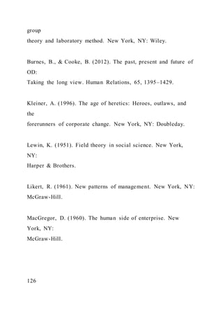 group
theory and laboratory method. New York, NY: Wiley.
Burnes, B., & Cooke, B. (2012). The past, present and future of
OD:
Taking the long view. Human Relations, 65, 1395–1429.
Kleiner, A. (1996). The age of heretics: Heroes, outlaws, and
the
forerunners of corporate change. New York, NY: Doubleday.
Lewin, K. (1951). Field theory in social science. New York,
NY:
Harper & Brothers.
Likert, R. (1961). New patterns of management. New York, NY:
McGraw-Hill.
MacGregor, D. (1960). The human side of enterprise. New
York, NY:
McGraw-Hill.
126
 