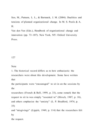 Seo, M., Putnam, L. L., & Bartunek, J. M. (2004). Dualities and
tensions of planned organizational change. In M. S. Poole & A.
H.
Van den Ven (Eds.), Handbook of organizational change and
innovation (pp. 73–107). New York, NY: Oxford University
Press.
127
Note
1. The historical record differs as to how enthusiastic the
researchers were about this development. Some have written
that
the participants were “encouraged” to sit in on the sessions by
the
researchers (French & Bell, 1999, p. 33), some remark that the
request to sit in was simply “assented to” (Hirsch, 1987, p. 18),
and others emphasize the “anxiety” (L. P. Bradford, 1974, p.
35)
and “misgivings” (Lippitt, 1949, p. 114) that the researchers felt
by
the request.
 