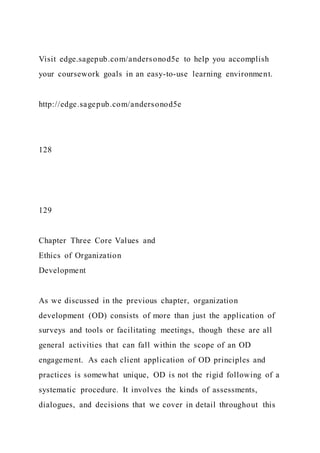 Visit edge.sagepub.com/andersonod5e to help you accomplish
your coursework goals in an easy-to-use learning environment.
http://edge.sagepub.com/andersonod5e
128
129
Chapter Three Core Values and
Ethics of Organization
Development
As we discussed in the previous chapter, organization
development (OD) consists of more than just the application of
surveys and tools or facilitating meetings, though these are all
general activities that can fall within the scope of an OD
engagement. As each client application of OD principles and
practices is somewhat unique, OD is not the rigid following of a
systematic procedure. It involves the kinds of assessments,
dialogues, and decisions that we cover in detail throughout this
 