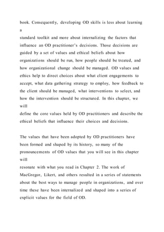 book. Consequently, developing OD skills is less about learning
a
standard toolkit and more about internalizing the factors that
influence an OD practitioner’s decisions. Those decisions are
guided by a set of values and ethical beliefs about how
organizations should be run, how people should be treated, and
how organizational change should be managed. OD values and
ethics help to direct choices about what client engagements to
accept, what data gathering strategy to employ, how feedback to
the client should be managed, what interventions to select, and
how the intervention should be structured. In this chapter, we
will
define the core values held by OD practitioners and describe the
ethical beliefs that influence their choices and decisions.
The values that have been adopted by OD practitioners have
been formed and shaped by its history, so many of the
pronouncements of OD values that you will see in this chapter
will
resonate with what you read in Chapter 2. The work of
MacGregor, Likert, and others resulted in a series of statements
about the best ways to manage people in organizations, and over
time these have been internalized and shaped into a series of
explicit values for the field of OD.
 