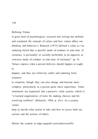 130
Defining Values
A great deal of psychological research and writing has defined
and examined the concept of values and how values affect our
thinking and behavior.1 Rokeach (1973) defined a value as “an
enduring belief that a specific mode of conduct or end-state of
existence is personally or socially preferable to an opposite or
converse mode of conduct or end-state of existence” (p. 5).
Values express what a person believes should happen or ought
to
happen, and they are relatively stable and enduring from
situation
to situation, though they can also change and become more
complex, particularly as a person gains more experience. Value
statements are organized into a person’s value system, which is
“a learned organization of rules for making choices and for
resolving conflicts” (Rokeach, 1968, p. 161). As a system,
values
help us decide what action to take and how to assess both our
actions and the actions of others.
Master the content at edge.sagepub.com/andersonod5e
 