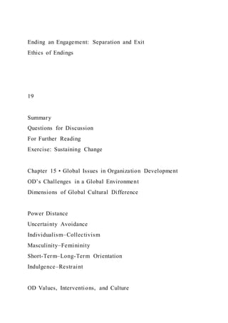 Ending an Engagement: Separation and Exit
Ethics of Endings
19
Summary
Questions for Discussion
For Further Reading
Exercise: Sustaining Change
Chapter 15 • Global Issues in Organization Development
OD’s Challenges in a Global Environment
Dimensions of Global Cultural Difference
Power Distance
Uncertainty Avoidance
Individualism–Collectivism
Masculinity–Femininity
Short-Term–Long-Term Orientation
Indulgence–Restraint
OD Values, Interventions, and Culture
 
