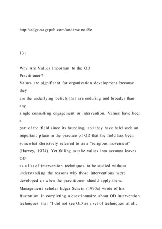 http://edge.sagepub.com/andersonod5e
131
Why Are Values Important to the OD
Practitioner?
Values are significant for organization development because
they
are the underlying beliefs that are enduring and broader than
any
single consulting engagement or intervention. Values have been
a
part of the field since its founding, and they have held such an
important place in the practice of OD that the field has been
somewhat derisively referred to as a “religious movement”
(Harvey, 1974). Yet failing to take values into account leaves
OD
as a list of intervention techniques to be studied without
understanding the reasons why those interventions were
developed or when the practitioner should apply them.
Management scholar Edgar Schein (1990a) wrote of his
frustration in completing a questionnaire about OD intervention
techniques that “I did not see OD as a set of techniques at all,
 