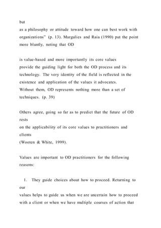 but
as a philosophy or attitude toward how one can best work with
organizations” (p. 13). Margulies and Raia (1990) put the point
more bluntly, noting that OD
is value-based and more importantly its core values
provide the guiding light for both the OD process and its
technology. The very identity of the field is reflected in the
existence and application of the values it advocates.
Without them, OD represents nothing more than a set of
techniques. (p. 39)
Others agree, going so far as to predict that the future of OD
rests
on the applicability of its core values to practitioners and
clients
(Wooten & White, 1999).
Values are important to OD practitioners for the following
reasons:
1. They guide choices about how to proceed. Returning to
our
values helps to guide us when we are uncertain how to proceed
with a client or when we have multiple courses of action that
 