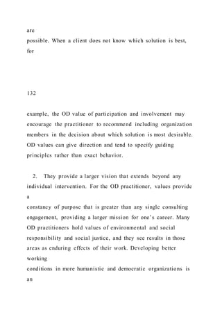 are
possible. When a client does not know which solution is best,
for
132
example, the OD value of participation and involvement may
encourage the practitioner to recommend including organization
members in the decision about which solution is most desirable.
OD values can give direction and tend to specify guiding
principles rather than exact behavior.
2. They provide a larger vision that extends beyond any
individual intervention. For the OD practitioner, values provide
a
constancy of purpose that is greater than any single consulting
engagement, providing a larger mission for one’s career. Many
OD practitioners hold values of environmental and social
responsibility and social justice, and they see results in those
areas as enduring effects of their work. Developing better
working
conditions in more humanistic and democratic organizations is
an
 