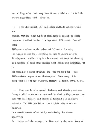 overarching value that many practitioners hold, core beliefs that
endure regardless of the situation.
3. They distinguish OD from other methods of consulting
and
change. OD and other types of management consulting share
important similarities but also important differences. One of
these
differences relates to the values of OD work. Focusing
interventions and the consulting process to ensure growth,
development, and learning is a key value that does not show up
as a purpose of most other management consulting activities. “It
is
the humanistic value structure and concern for people that
differentiates organization development from many of its
competing disciplines” (Church, Hurley, & Burke, 1992, p. 14).
4. They can help to prompt dialogue and clarify positions.
Being explicit about our values and the choices they prompt can
help OD practitioners and clients understand one another’s
behavior. The OD practitioner can explain why he or she
believes
in a certain course of action by articulating the values
underlying
this choice, and the manager or client can do the same. We can
 