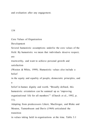 and evaluation after any engagement.
134
Core Values of Organization
Development
Several humanistic assumptions underlie the core values of the
field. By humanistic we mean that individuals deserve respect,
are
trustworthy, and want to achieve personal growth and
satisfaction
(Wooten & White, 1999). Humanistic values also include a
belief
in the equity and equality of people, democratic principles, and
a
belief in human dignity and worth. “Broadly defined, this
humanistic orientation can be summed up as ‘improving
organizational life for all members’” (Church et al., 1992, p.
11).
Adapting from predecessors Likert, MacGregor, and Blake and
Mouton, Tannenbaum and Davis (1969) articulated the
transition
in values taking hold in organizations at the time. Table 3.1
 