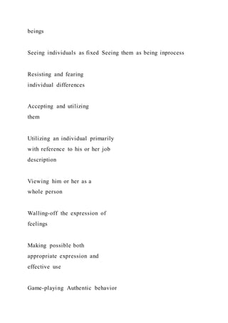 beings
Seeing individuals as fixed Seeing them as being inprocess
Resisting and fearing
individual differences
Accepting and utilizing
them
Utilizing an individual primarily
with reference to his or her job
description
Viewing him or her as a
whole person
Walling-off the expression of
feelings
Making possible both
appropriate expression and
effective use
Game-playing Authentic behavior
 