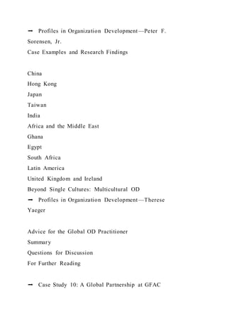 ➡ Profiles in Organization Development—Peter F.
Sorensen, Jr.
Case Examples and Research Findings
China
Hong Kong
Japan
Taiwan
India
Africa and the Middle East
Ghana
Egypt
South Africa
Latin America
United Kingdom and Ireland
Beyond Single Cultures: Multicultural OD
➡ Profiles in Organization Development—Therese
Yaeger
Advice for the Global OD Practitioner
Summary
Questions for Discussion
For Further Reading
➡ Case Study 10: A Global Partnership at GFAC
 
