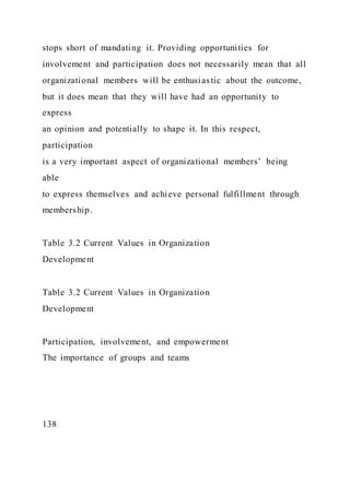 stops short of mandating it. Providing opportunities for
involvement and participation does not necessarily mean that all
organizational members will be enthusias tic about the outcome,
but it does mean that they will have had an opportunity to
express
an opinion and potentially to shape it. In this respect,
participation
is a very important aspect of organizational members’ being
able
to express themselves and achieve personal fulfillment through
membership.
Table 3.2 Current Values in Organization
Development
Table 3.2 Current Values in Organization
Development
Participation, involvement, and empowerment
The importance of groups and teams
138
 