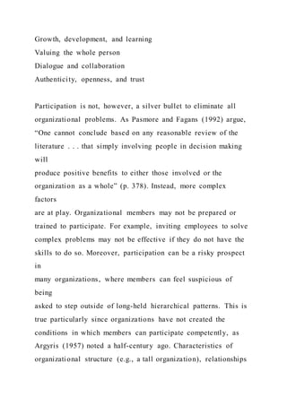 Growth, development, and learning
Valuing the whole person
Dialogue and collaboration
Authenticity, openness, and trust
Participation is not, however, a silver bullet to eliminate all
organizational problems. As Pasmore and Fagans (1992) argue,
“One cannot conclude based on any reasonable review of the
literature . . . that simply involving people in decision making
will
produce positive benefits to either those involved or the
organization as a whole” (p. 378). Instead, more complex
factors
are at play. Organizational members may not be prepared or
trained to participate. For example, inviting employees to solve
complex problems may not be effective if they do not have the
skills to do so. Moreover, participation can be a risky prospect
in
many organizations, where members can feel suspicious of
being
asked to step outside of long-held hierarchical patterns. This is
true particularly since organizations have not created the
conditions in which members can participate competently, as
Argyris (1957) noted a half-century ago. Characteristics of
organizational structure (e.g., a tall organization), relationships
 