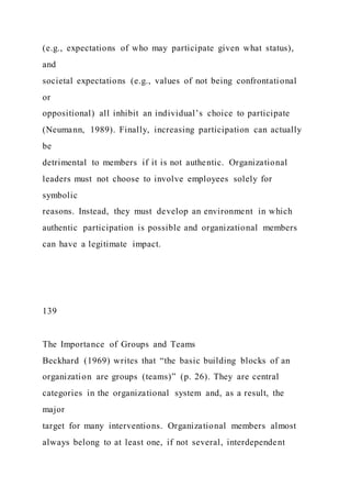 (e.g., expectations of who may participate given what status),
and
societal expectations (e.g., values of not being confrontational
or
oppositional) all inhibit an individual’s choice to participate
(Neumann, 1989). Finally, increasing participation can actually
be
detrimental to members if it is not authentic. Organizational
leaders must not choose to involve employees solely for
symbolic
reasons. Instead, they must develop an environment in which
authentic participation is possible and organizational members
can have a legitimate impact.
139
The Importance of Groups and Teams
Beckhard (1969) writes that “the basic building blocks of an
organization are groups (teams)” (p. 26). They are central
categories in the organizational system and, as a result, the
major
target for many interventions. Organizational members almost
always belong to at least one, if not several, interdependent
 