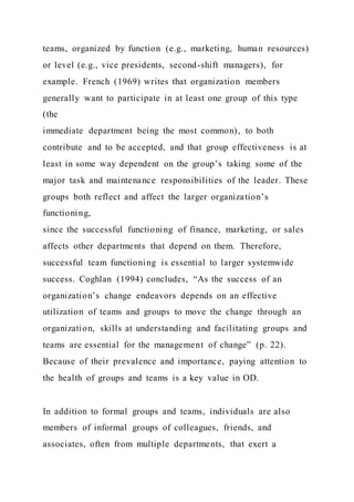 teams, organized by function (e.g., marketing, human resources)
or level (e.g., vice presidents, second-shift managers), for
example. French (1969) writes that organization members
generally want to participate in at least one group of this type
(the
immediate department being the most common), to both
contribute and to be accepted, and that group effectiveness is at
least in some way dependent on the group’s taking some of the
major task and maintenance responsibilities of the leader. These
groups both reflect and affect the larger organization’s
functioning,
since the successful functioning of finance, marketing, or sales
affects other departments that depend on them. Therefore,
successful team functioning is essential to larger systemwide
success. Coghlan (1994) concludes, “As the success of an
organization’s change endeavors depends on an effective
utilization of teams and groups to move the change through an
organization, skills at understanding and facilitating groups and
teams are essential for the management of change” (p. 22).
Because of their prevalence and importance, paying attention to
the health of groups and teams is a key value in OD.
In addition to formal groups and teams, individuals are also
members of informal groups of colleagues, friends, and
associates, often from multiple departments, that exert a
 