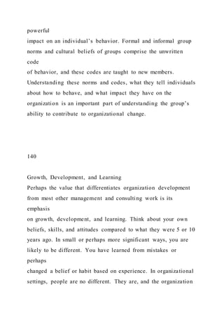 powerful
impact on an individual’s behavior. Formal and informal group
norms and cultural beliefs of groups comprise the unwritten
code
of behavior, and these codes are taught to new members.
Understanding these norms and codes, what they tell individuals
about how to behave, and what impact they have on the
organization is an important part of understanding the group’s
ability to contribute to organizational change.
140
Growth, Development, and Learning
Perhaps the value that differentiates organization development
from most other management and consulting work is its
emphasis
on growth, development, and learning. Think about your own
beliefs, skills, and attitudes compared to what they were 5 or 10
years ago. In small or perhaps more significant ways, you are
likely to be different. You have learned from mistakes or
perhaps
changed a belief or habit based on experience. In organizational
settings, people are no different. They are, and the organization
 