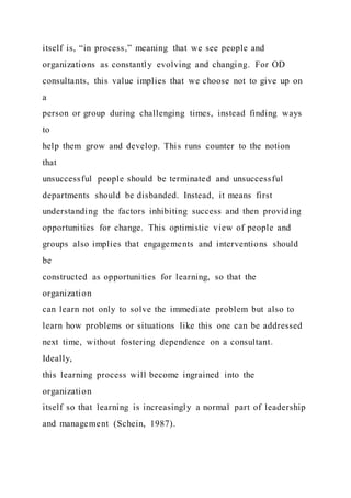 itself is, “in process,” meaning that we see people and
organizations as constantly evolving and changing. For OD
consultants, this value implies that we choose not to give up on
a
person or group during challenging times, instead finding ways
to
help them grow and develop. This runs counter to the notion
that
unsuccessful people should be terminated and unsuccessful
departments should be disbanded. Instead, it means first
understanding the factors inhibiting success and then providing
opportunities for change. This optimistic view of people and
groups also implies that engagements and interventions should
be
constructed as opportunities for learning, so that the
organization
can learn not only to solve the immediate problem but also to
learn how problems or situations like this one can be addressed
next time, without fostering dependence on a consultant.
Ideally,
this learning process will become ingrained into the
organization
itself so that learning is increasingly a normal part of leadership
and management (Schein, 1987).
 