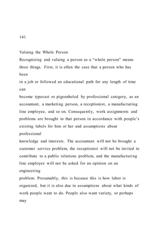 141
Valuing the Whole Person
Recognizing and valuing a person as a “whole person” means
three things. First, it is often the case that a person who has
been
in a job or followed an educational path for any length of time
can
become typecast or pigeonholed by professional category, as an
accountant, a marketing person, a receptionist, a manufacturing
line employee, and so on. Consequently, work assignments and
problems are brought to that person in accordance with people’s
existing labels for him or her and assumptions about
professional
knowledge and interests. The accountant will not be brought a
customer service problem, the receptionist will not be invited to
contribute to a public relations problem, and the manufacturing
line employee will not be asked for an opinion on an
engineering
problem. Presumably, this is because this is how labor is
organized, but it is also due to assumptions about what kinds of
work people want to do. People also want variety, or perhaps
may
 